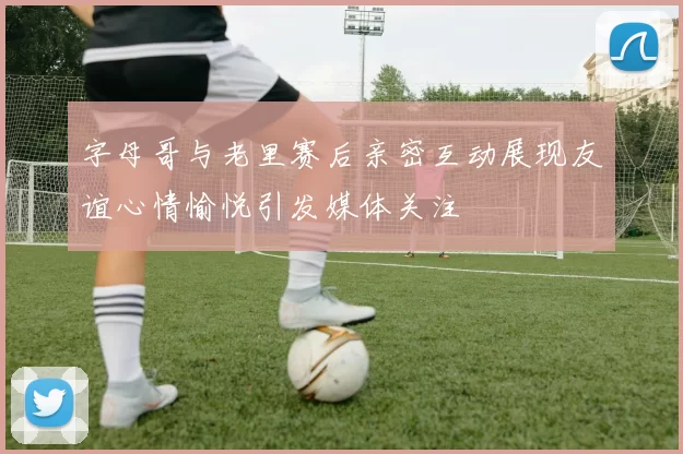字母哥与老里赛后亲密互动展现友谊心情愉悦引发媒体关注