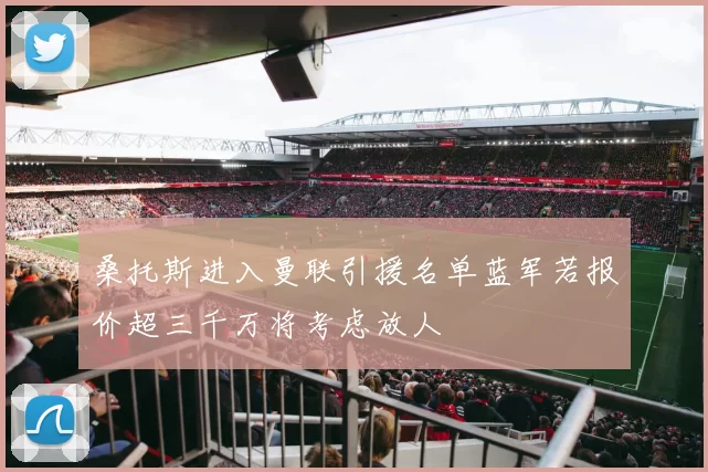 桑托斯进入曼联引援名单蓝军若报价超三千万将考虑放人