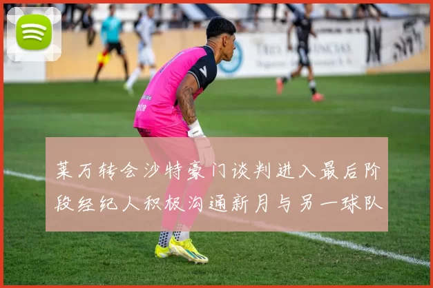 莱万转会沙特豪门谈判进入最后阶段经纪人积极沟通新月与另一球队