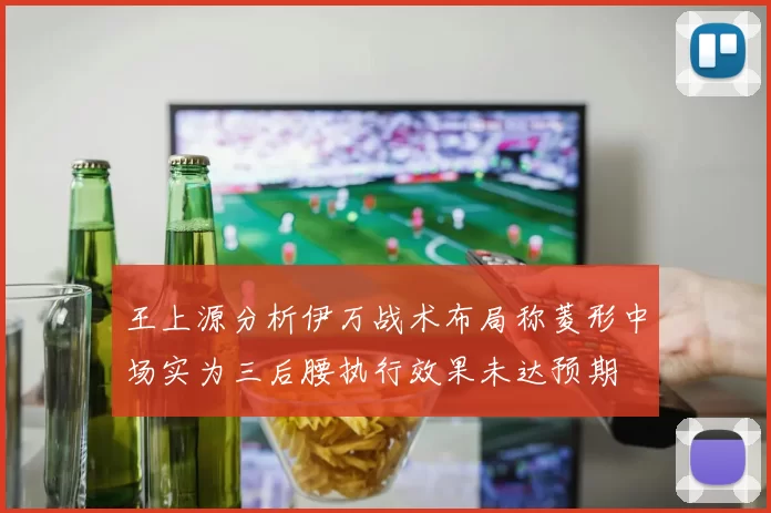 王上源分析伊万战术布局称菱形中场实为三后腰执行效果未达预期