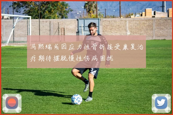 冯熙瑞或因应力性骨折接受康复治疗期待摆脱慢性伤病困扰