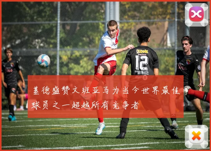 基德盛赞文班亚马为当今世界最佳球员之一超越所有竞争者