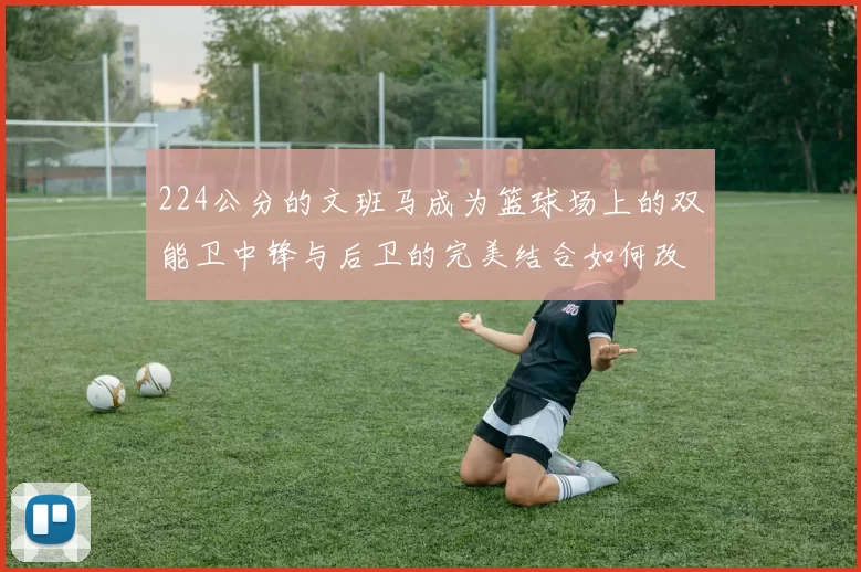 224公分的文班马成为篮球场上的双能卫中锋与后卫的完美结合如何改变比赛格局