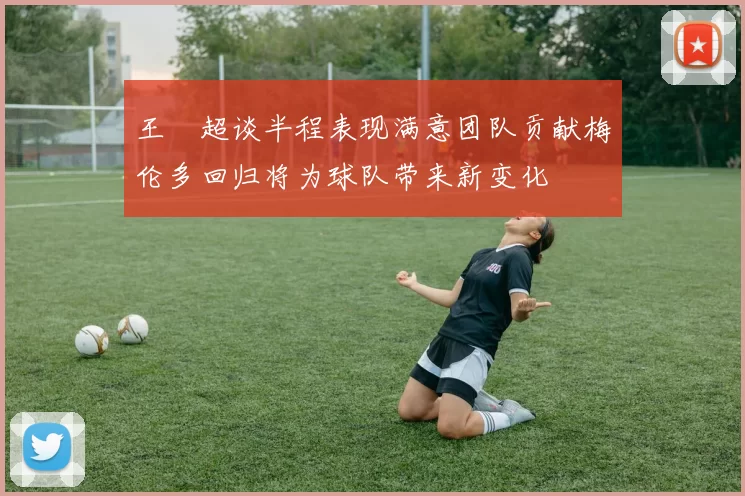 王燊超谈半程表现满意团队贡献梅伦多回归将为球队带来新变化