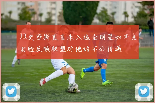 JR史密斯直言未入选全明星如耳光打脸反映联盟对他的不公待遇