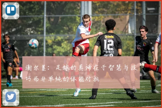 谢尔基：足球的真谛在于智慧与技巧而非单纯的体能对抗