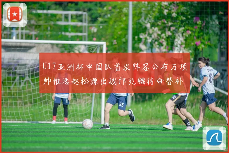 U17亚洲杯中国队首发阵容公布万项帅惟浩赵松源出战邝兆镭待命替补