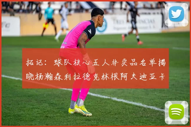 拓记：球队核心五人非卖品名单揭晓杨瀚森利拉德克林根阿夫迪亚卡马拉成未来基石