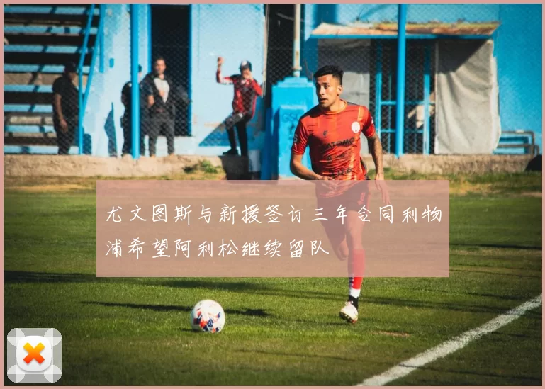 尤文图斯与新援签订三年合同利物浦希望阿利松继续留队