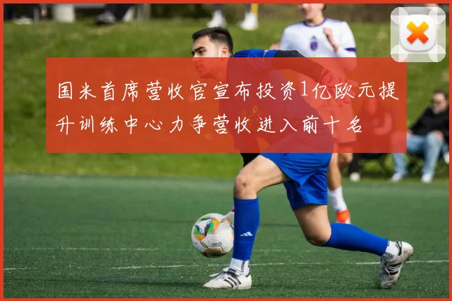 国米首席营收官宣布投资1亿欧元提升训练中心力争营收进入前十名