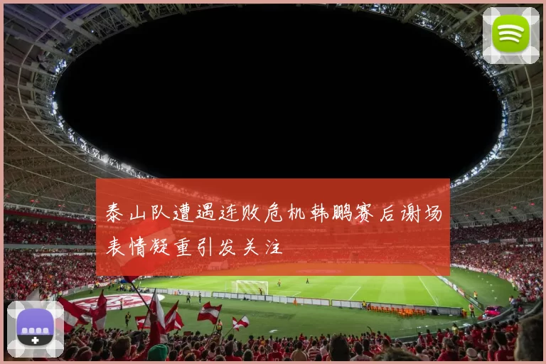泰山队遭遇连败危机韩鹏赛后谢场表情凝重引发关注
