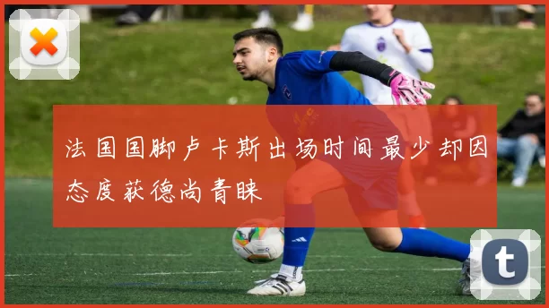 法国国脚卢卡斯出场时间最少却因态度获德尚青睐