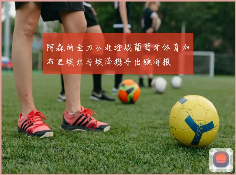 阿森纳全力以赴迎战葡萄牙体育加布里埃尔与埃泽携手出镜海报