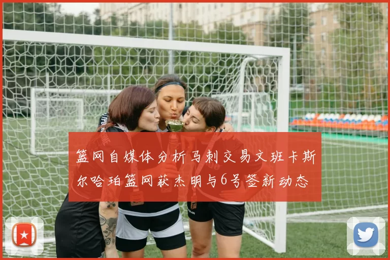 篮网自媒体分析马刺交易文班卡斯尔哈珀篮网获杰明与6号签新动态