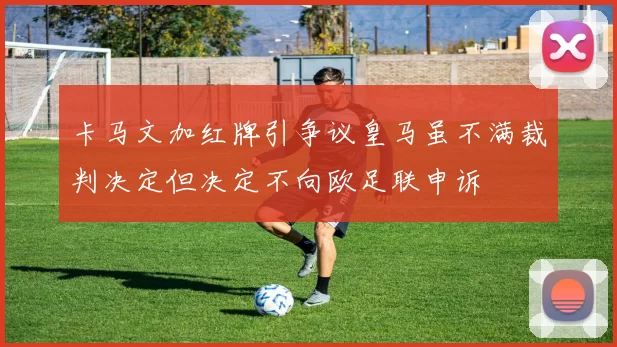 卡马文加红牌引争议皇马虽不满裁判决定但决定不向欧足联申诉