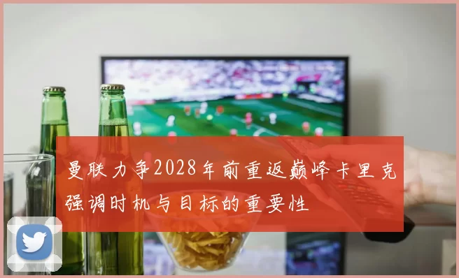 曼联力争2028年前重返巅峰卡里克强调时机与目标的重要性