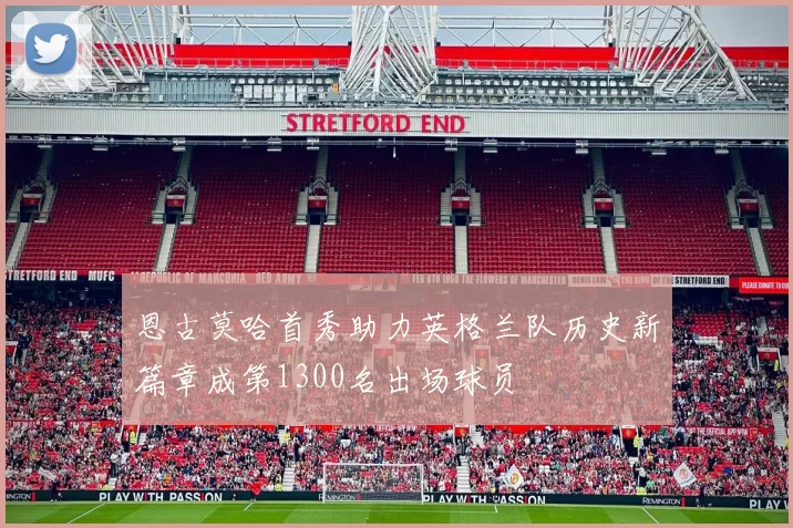 恩古莫哈首秀助力英格兰队历史新篇章成第1300名出场球员