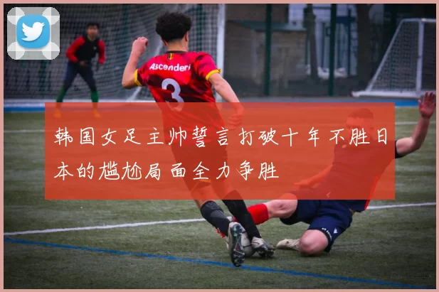 韩国女足主帅誓言打破十年不胜日本的尴尬局面全力争胜
