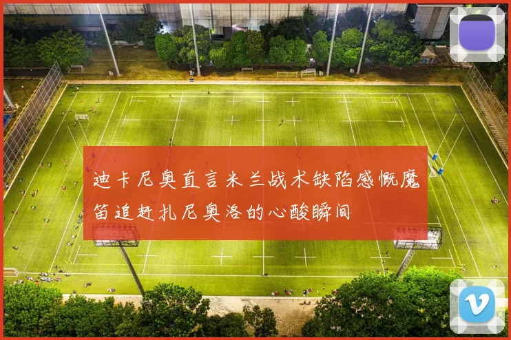 迪卡尼奥直言米兰战术缺陷感慨魔笛追赶扎尼奥洛的心酸瞬间