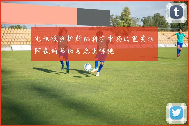 电讯报分析斯凯利在中场的重要性阿森纳或仍考虑出售他