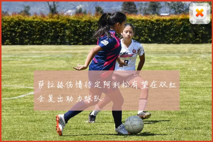 萨拉赫伤情待定阿利松有望在双红会复出助力球队